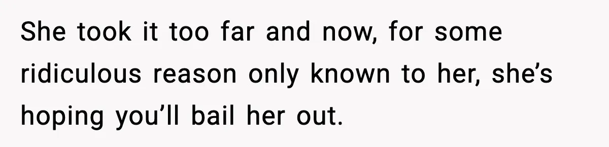She took it too far and now, for some ridiculous reason only known to her, she’s hoping you’ll bail her out.