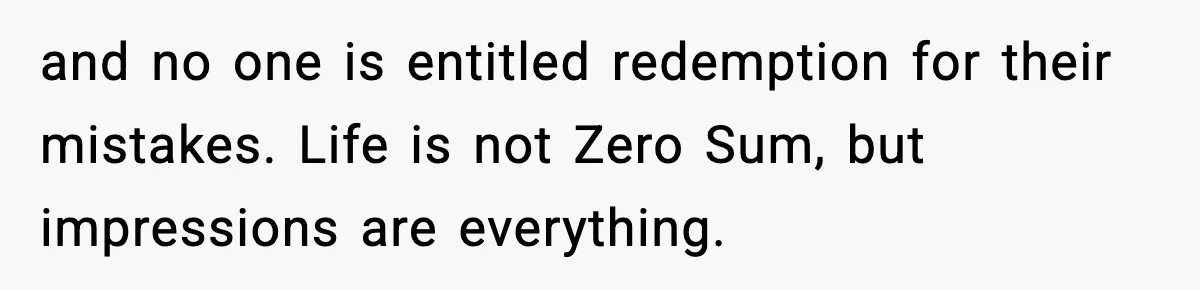 and no one is entitled redemption for their mistakes. Life is not Zero Sum, but impressions are everything.