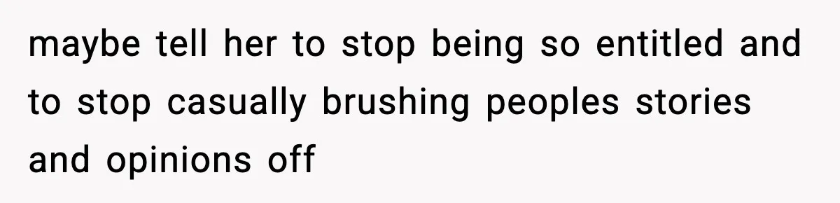 maybe tell her to stop being so entitled and to stop casually brushing peoples stories and opinions off