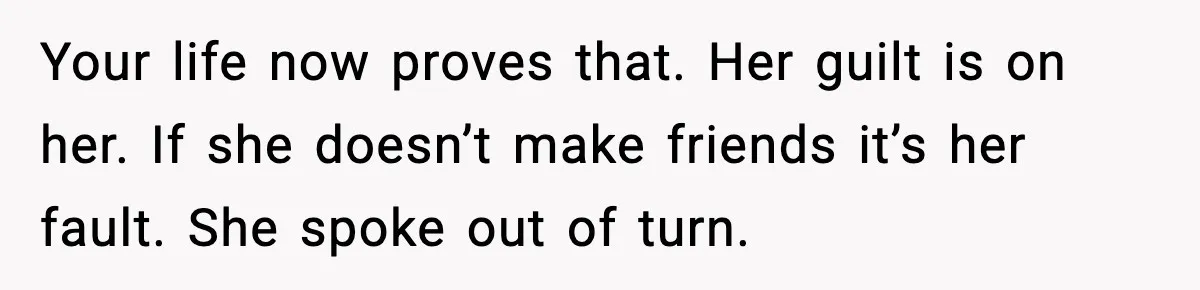 Your life now proves that. Her guilt is on her. If she doesn’t make friends it’s her fault. She spoke out of turn.
