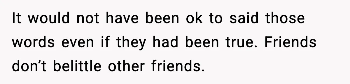 It would not have been ok to said those words even if they had been true. Friends don’t belittle other friends.