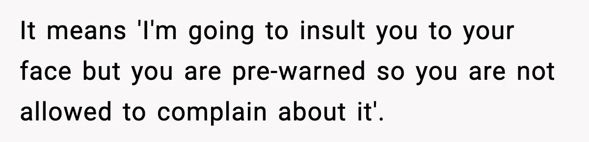 It means 'I'm going to insult you to your face but you are pre-warned so you are not allowed to complain about it'.