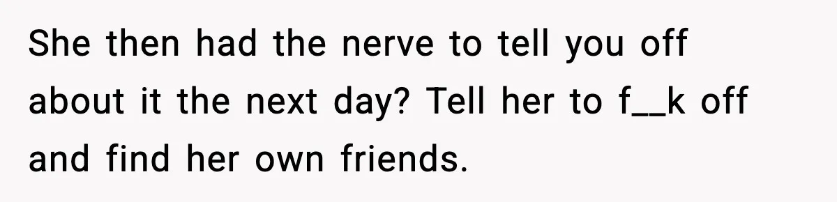She then had the nerve to tell you off about it the next day? Tell her to f__k off and find her own friends.