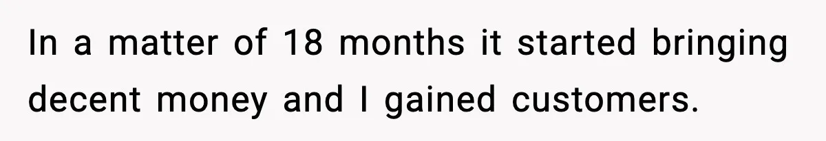 In a matter of 18 months it started bringing decent money and I gained customers.
