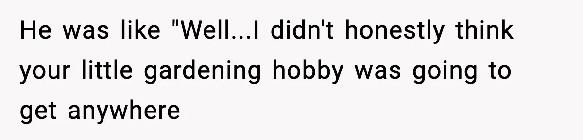 He was like "Well...I didn't honestly think your little gardening hobby was going to get anywhere