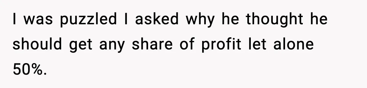 I was puzzled I asked why he thought he should get any share of profit let alone 50%.