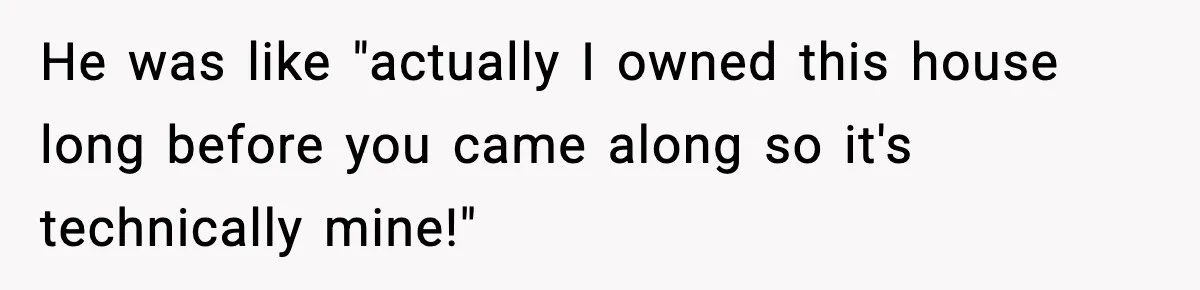 He was like "actually I owned this house long before you came along so it's technically mine!"