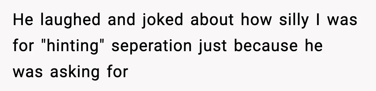 He laughed and joked about how silly I was for "hinting" seperation just because he was asking for