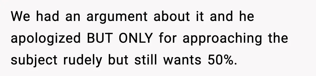We had an argument about it and he apologized BUT ONLY for approaching the subject rudely but still wants 50%.