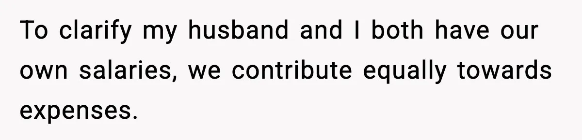 To clarify my husband and I both have our own salaries, we contribute equally towards expenses.