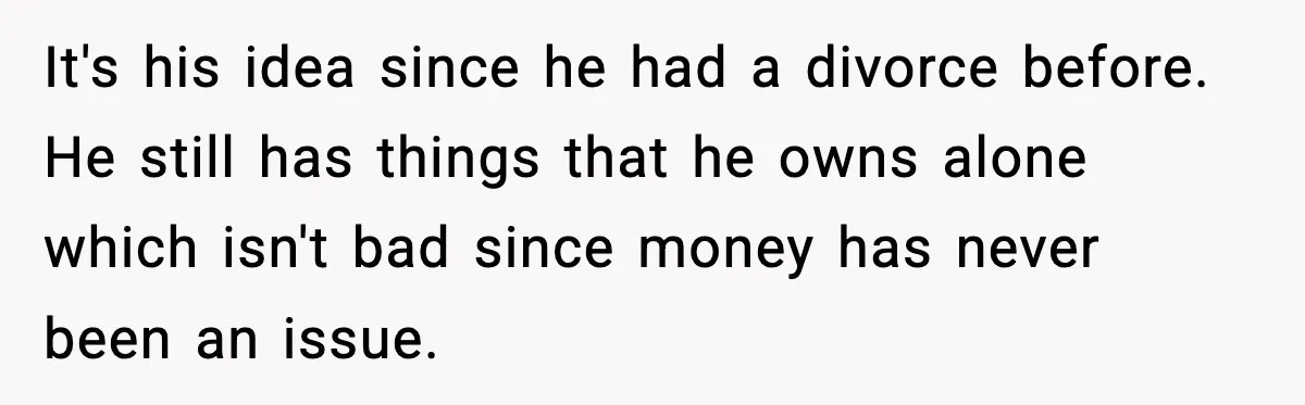 It's his idea since he had a divorce before. He still has things that he owns alone which isn't bad since money has never been an issue.