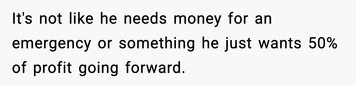 It's not like he needs money for an emergency or something he just wants 50% of profit going forward.