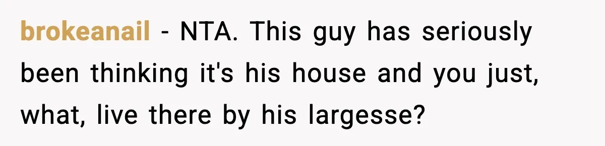 brokeanail − NTA. This guy has seriously been thinking it's his house and you just, what, live there by his largesse?