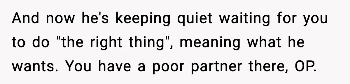 And now he's keeping quiet waiting for you to do "the right thing", meaning what he wants. You have a poor partner there, OP.