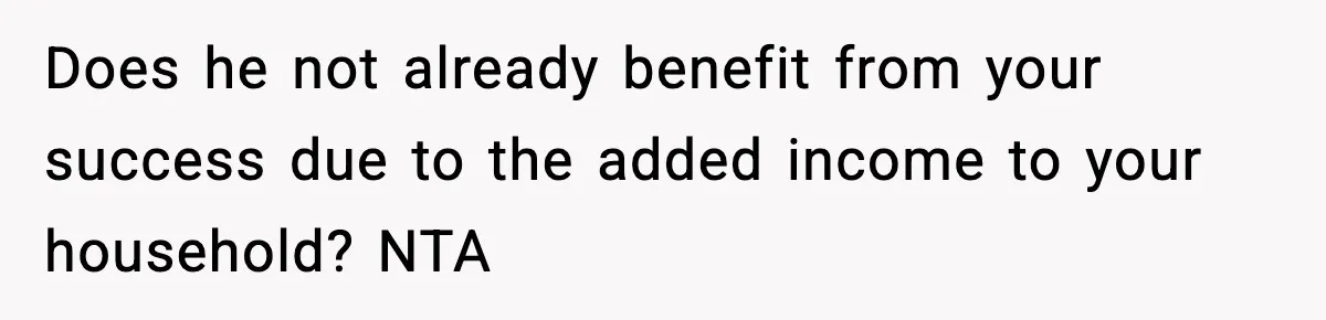 Does he not already benefit from your success due to the added income to your household? NTA