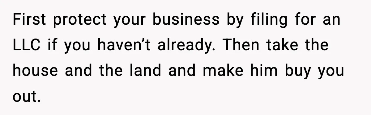 First protect your business by filing for an LLC if you haven’t already. Then take the house and the land and make him buy you out.