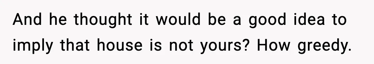 And he thought it would be a good idea to imply that house is not yours? How greedy.