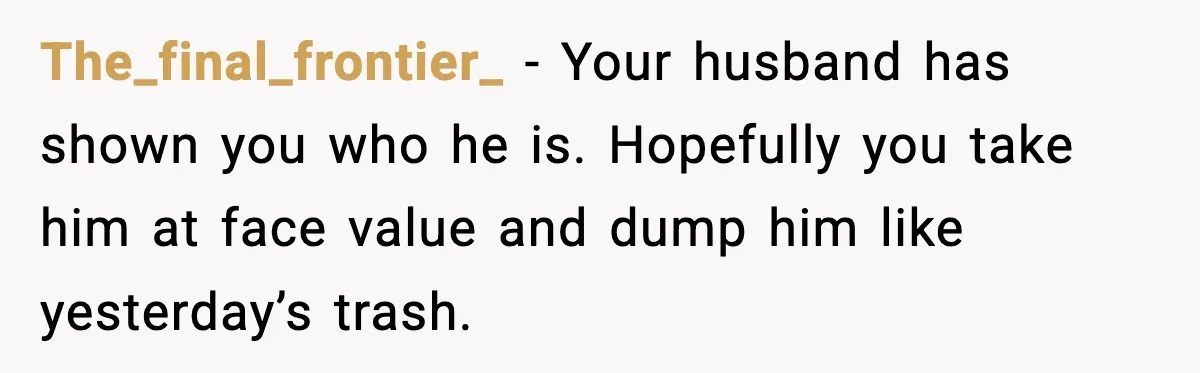 The_final_frontier_ − Your husband has shown you who he is. Hopefully you take him at face value and dump him like yesterday’s trash.