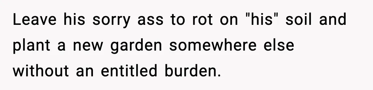 Leave his sorry ass to rot on "his" soil and plant a new garden somewhere else without an entitled burden.