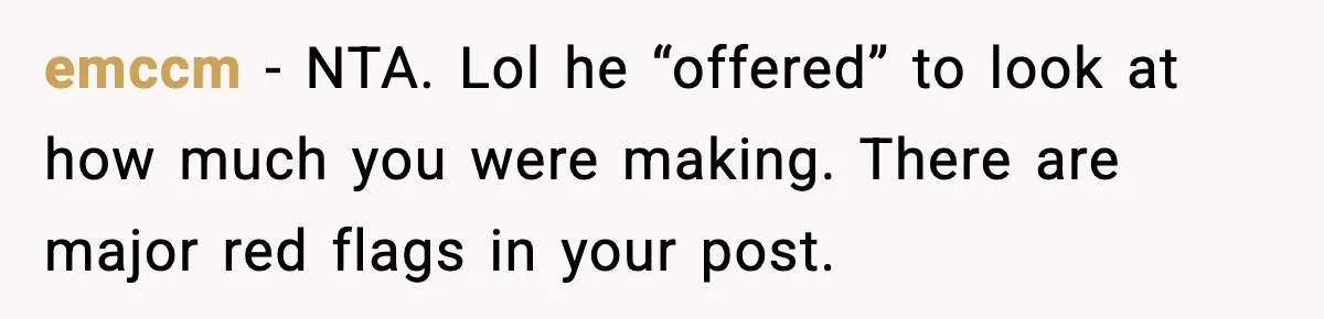 emccm − NTA. Lol he “offered” to look at how much you were making. There are major red flags in your post.