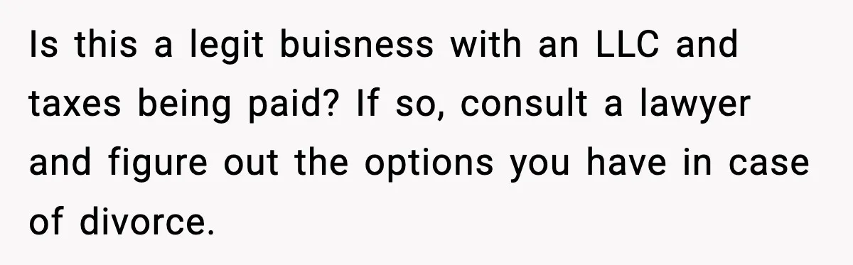 Is this a legit buisness with an LLC and taxes being paid? If so, consult a lawyer and figure out the options you have in case of divorce.