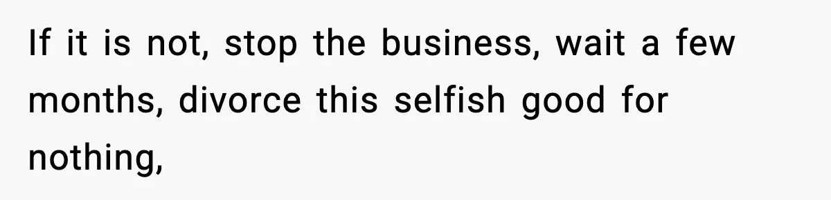 If it is not, stop the business, wait a few months, divorce this selfish good for nothing,