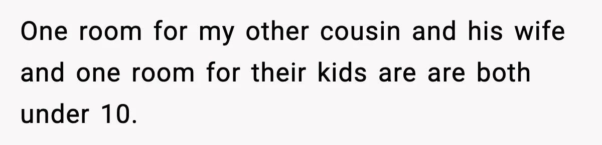 One room for my other cousin and his wife and one room for their kids are are both under 10.