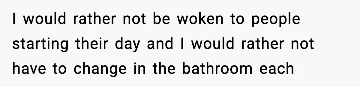 I would rather not be woken to people starting their day and I would rather not have to change in the bathroom each