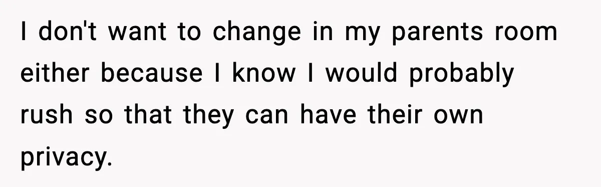 I don't want to change in my parents room either because I know I would probably rush so that they can have their own privacy.