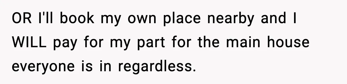 OR I'll book my own place nearby and I WILL pay for my part for the main house everyone is in regardless.