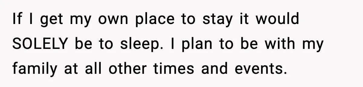 If I get my own place to stay it would SOLELY be to sleep. I plan to be with my family at all other times and events.