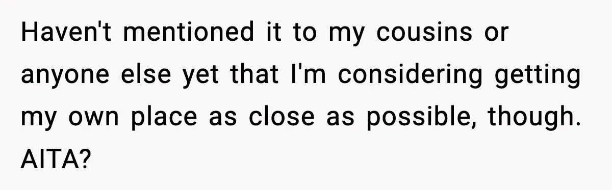 Haven't mentioned it to my cousins or anyone else yet that I'm considering getting my own place as close as possible, though. AITA?