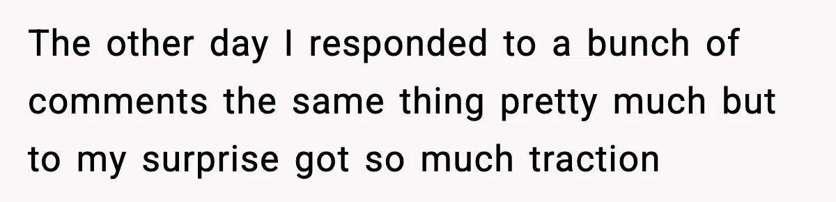 The other day I responded to a bunch of comments the same thing pretty much but to my surprise got so much traction