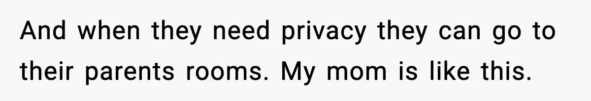 And when they need privacy they can go to their parents rooms. My mom is like this.