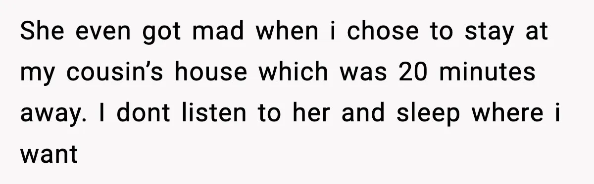 She even got mad when i chose to stay at my cousin’s house which was 20 minutes away. I dont listen to her and sleep where i want