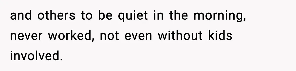 and others to be quiet in the morning, never worked, not even without kids involved.