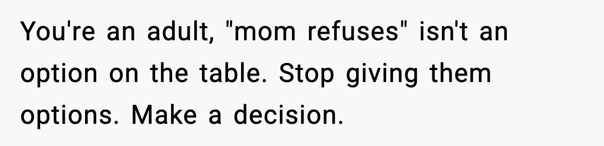 You're an adult, "mom refuses" isn't an option on the table. Stop giving them options. Make a decision.