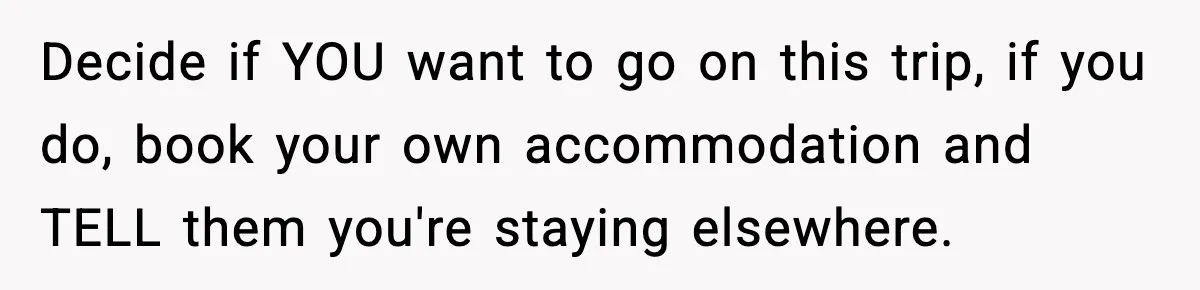 Decide if YOU want to go on this trip, if you do, book your own accommodation and TELL them you're staying elsewhere.