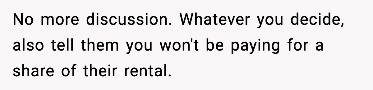 No more discussion. Whatever you decide, also tell them you won't be paying for a share of their rental.