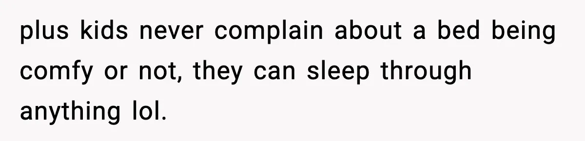plus kids never complain about a bed being comfy or not, they can sleep through anything lol.
