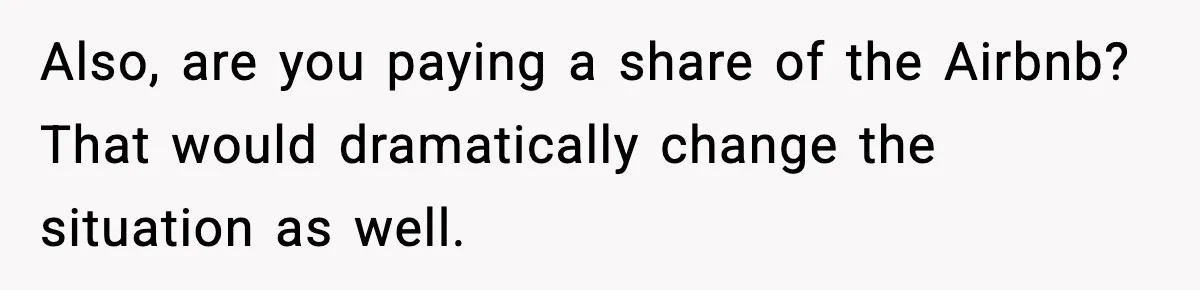 Also, are you paying a share of the Airbnb? That would dramatically change the situation as well.