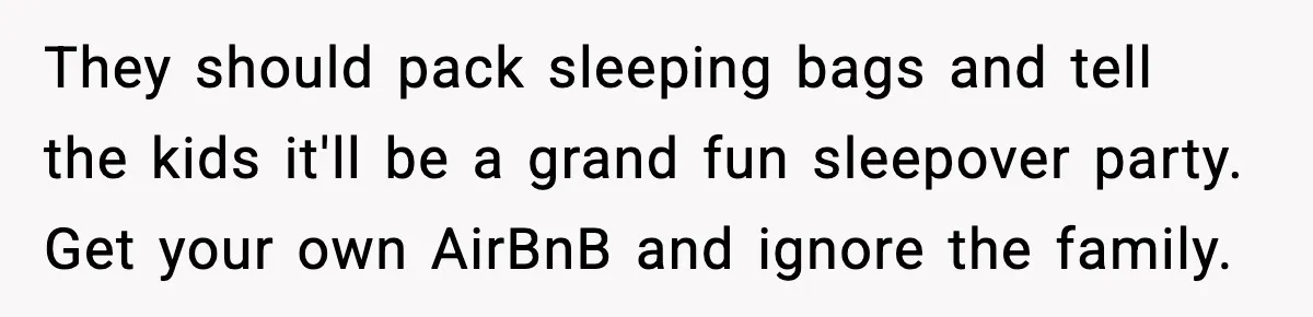 They should pack sleeping bags and tell the kids it'll be a grand fun sleepover party. Get your own AirBnB and ignore the family.
