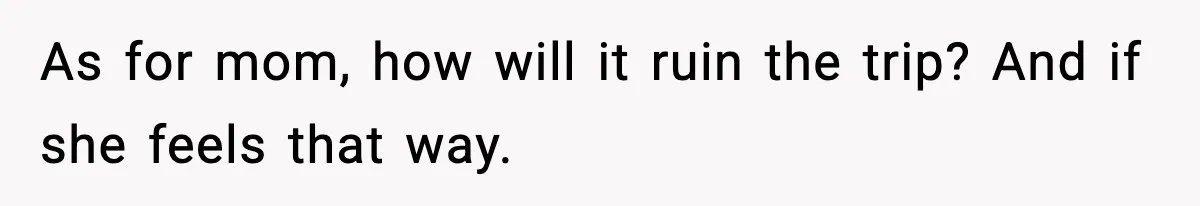 As for mom, how will it ruin the trip? And if she feels that way.