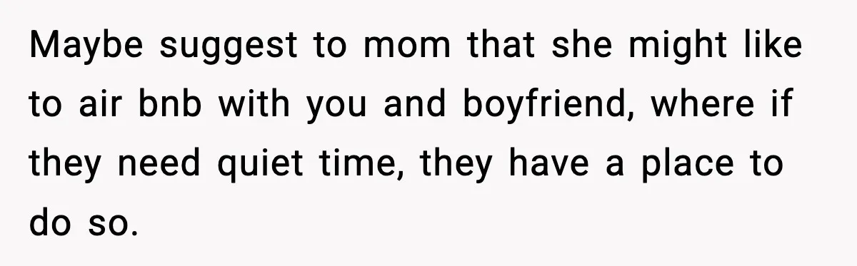 Maybe suggest to mom that she might like to air bnb with you and boyfriend, where if they need quiet time, they have a place to do so.
