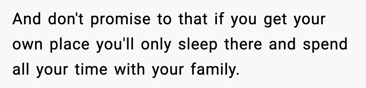 And don't promise to that if you get your own place you'll only sleep there and spend all your time with your family.
