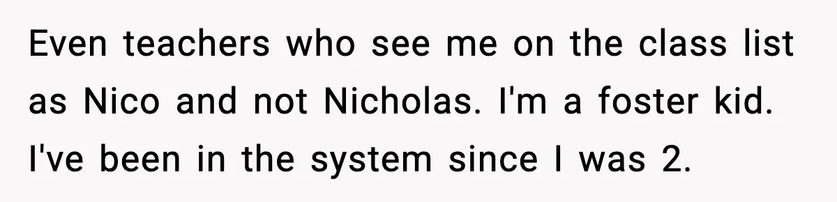 Even teachers who see me on the class list as Nico and not Nicholas. I'm a foster kid. I've been in the system since I was 2.