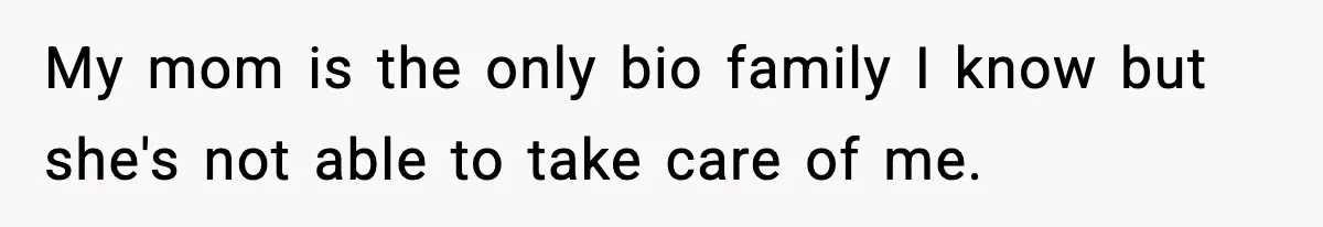 My mom is the only bio family I know but she's not able to take care of me.