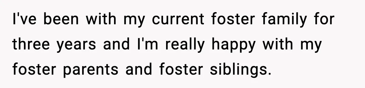 I've been with my current foster family for three years and I'm really happy with my foster parents and foster siblings.
