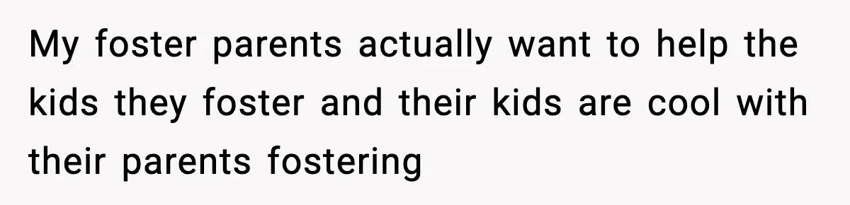 My foster parents actually want to help the kids they foster and their kids are cool with their parents fostering