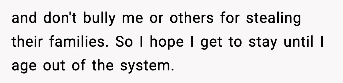 and don't bully me or others for stealing their families. So I hope I get to stay until I age out of the system.